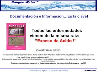 Documentación e Información…Es la clave! 
“Todas las enfermedades 
vienen de la misma raíz: 
“Exceso de Acido !” 
DR BARODY’S BOOK EXTRACT: 
The countless names attached to illness do not really matter. What does matter is that they all come from the same root cause 
....too much tissue acid waste in the body! 
Unfortunately, waste acids that are not eliminated when they should be reabsorbed from the colon into the liver and put back into 
general circulation. 
They then deposit in the tissues. It is these tissue residues that determine sick-ness or health! 
 