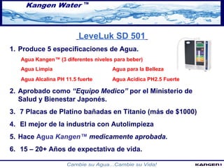 LeveLuk SD 501 
1. Produce 5 especificaciones de Agua. 
Agua Kangen™ (3 diferentes niveles para beber) 
Agua Limpia Agua para la Belleza 
Agua Alcalina PH 11.5 fuerte Agua Acidica PH2.5 Fuerte 
2. Aprobado como “Equipo Medico” por el Ministerio de 
Salud y Bienestar Japonés. 
3. 7 Placas de Platino bañadas en Titanio (más de $1000) 
4. El mejor de la industria con Autolimpieza 
5. Hace Agua Kangen™ medicamente aprobada. 
6. 15 – 20+ Años de expectativa de vida. 
 
