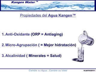 Propiedades del Agua Kangen™ 
1.Anti-Oxidante (ORP = Antiaging) 
2.Micro-Agrupación ( = Mejor hidratación) 
3.Alcalinidad ( Minerales = Salud) 
 