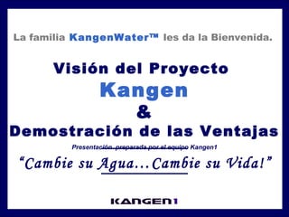 La familia KangenWater™ les da la Bienvenida. 
Visión del Proyecto 
Kangen 
& 
Demostración de las Ventajas 
Presentación preparada por el equipo Kangen1 
“Cambie su Agua…Cambie su Vida!” 
 