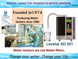 Change your water…Change your life
ENAGIC JAPAN THE PIONEER IN WATER IONIZERS
Founded in1974
Producing Water
Ionizers since 1982
Water Ionizers are not Water filters.
 