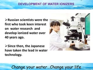 Change your water…Change your life
DEVELOPMENT OF WATER IONIZERS
Russian scientists were the
first who took keen interest
on water research and
develop ionized water over
40 years ago.
Since then, the Japanese
have taken the lead in water
technology.
 