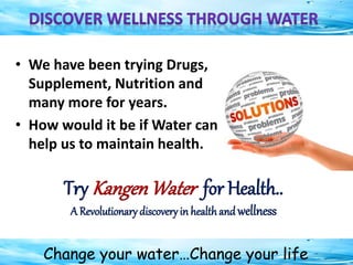 Change your water…Change your life
• We have been trying Drugs,
Supplement, Nutrition and
many more for years.
• How would it be if Water can
help us to maintain health.
Try KangenWater for Health..
A Revolutionary discoveryin healthand wellness
 