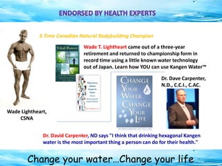 Change your water…Change your life
Wade T. Lightheart came out of a three-year
retirement and returned to championship form in
record time using a little known water technology
out of Japan. Learn how YOU can use Kangen Water™
Dr. David Carpenter, ND says "I think that drinking hexagonal Kangen
water is the most important thing a person can do for their health."
Wade Lightheart,
CSNA
Dr. Dave Carpenter,
N.D., C.C.I., C.AC.
3-Time Canadian Natural Bodybuilding Champion
 