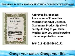 Change your water…Change your life
ENDORSED BY THE JAPANESE ASSOCIATION OF PREVENTIVE MEDICINE
 