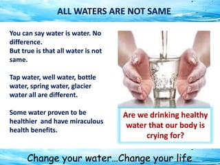 Change your water…Change your life
You can say water is water. No
difference.
But true is that all water is not
same.
Tap water, well water, bottle
water, spring water, glacier
water all are different.
Some water proven to be
healthier and have miraculous
health benefits.
ALL WATERS ARE NOT SAME
Are we drinking healthy
water that our body is
crying for?
 