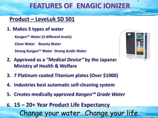 Change your water…Change your life
FEATURES OF ENAGIC IONIZER
Product – LeveLuk SD 501
1. Makes 5 types of water
Kangen™ Water (3 different levels)
Clean Water Beauty Water
Strong Kangen™ Water Strong Acidic Water
2. Approved as a “Medical Device” by the Japanese
Ministry of Health & Welfare
3. 7 Platinum coated Titanium plates (Over $1000)
4. Industries best automatic self-cleaning system
5. Creates medically approved Kangen™ Grade Water
6. 15 – 20+ Year Product Life Expectancy
 