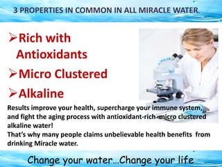Change your water…Change your life
3 PROPERTIES IN COMMON IN ALL MIRACLE WATER
Rich with
Antioxidants
Micro Clustered
Alkaline
Results improve your health, supercharge your immune system,
and fight the aging process with antioxidant-rich micro clustered
alkaline water!
That’s why many people claims unbelievable health benefits from
drinking Miracle water.
 