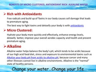 Change your water…Change your life
BENEFITS OF MICRO CLUSTERED, ANTIOXIDANT RICH ALKALINE WATER
 Rich with Antioxidants
Free radicals and build up of Toxins in our body causes cell damage that leads
to premature aging.
The best way to fight toxins and detoxify your body is with antioxidants
 Micro Clustered:
Hydrate your body more quickly and effectively, enhance energy levels,
detoxify better, improve your overall aerobic capacity and health and prevent
premature aging.
Alkaline
Alkaline water helps balance the body’s pH, which tends to be acidic because
of our high acid food diet, stress and exposure to environmental toxins such as
Alkalize your body pH from acidic to alkaline pH, because cancer and many
other illnesses cannot live in alkaline environments. Alkaline is the “normal”
state of healthy persons.
 