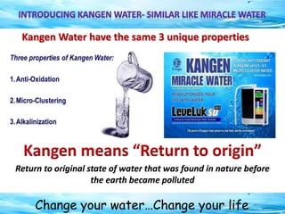 Change your water…Change your life
Kangen Water have the same 3 unique properties
Kangen means “Return to origin”
Return to original state of water that was found in nature before
the earth became polluted
 