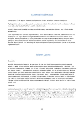 MARKET/CUSTOMER ANALYSIS


Demographics- OFW, 18 years and above, average income earners, residents in Rome and nearby cities.

Psychographics- customers are those people who give much value to the health of the family members and willing to
invest to the attain the best healthcare possible and within reach.

Resource-based on the interviews done and questionnaires given to prospected customers, data’s on the demand
were gathered.

Micro segmentation- the marketing segment will focus on the Overseas Filipino community and households who are
working very hard to give the best among the best for their families here in Rome and those who remains in the
Philippines. We will provide them our quality product that creates quality Kangen Water. Having one (product and
getting)-to- many(model) yet single segmented customers will help us give sharp focus and concentrate on the
demands of our customers. This chain will guide the business partners to mainly monitor and evaluate on the market
segment we choose.




                                                 INDUSTRY ANALYSIS


Competition

After few observations and research, we have found out that most of the Filipino households in Rome are using
devices, i.e. water filtrating pitcher or water purifying devices usually bought from local vendors. The reason is they
all wanted to make sure that the water they will take is clean and safe to drink. Knowing that the tap water in Rome is
safe to drink, though, it’s hard and also in some cases, some water system they put so much chlorine in it. With the
more affordable price of the said devices, the competition to buy LeveLuk SD501 Kangen Water machine is very high.
But with all the value propositions of our product, the company where it is originated and manufactured, having all
the certificates of the water industry, the value of the machine and the quality of water it creates , the payment plan
that Enagic,Inc. has provided and the income in it, we believe that a greater impact on competition could be won.
Taking as well into consideration that customers buying power is greatly enhanced by the benefits the machine could
provide them.

Substitutes

Most substitutes which are seen threats are the bottled drinking water, home water purifiers and local vendors selling
osmosis water purifier. Bottled waters can be considered low cost but if we are to compute the consummated bottled
water for a day that is 2 liters(365 days)= 730 liters(.60E)= 438E/yr. x 15 yrs = 6,570E. Whereas, with LeveLuk SD501
Kangen water machine, only E3,308.00 for a lifespan of 15 years. Home water purifiers are also low cost same as
osmosis water purifier but does not provide the same health merits a Kangen water machine can give. Threats from
competitors and substitutes are not seen to be very dangerous.




                                                          10
 