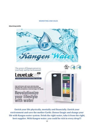 MARKETING AND SALES

Advertising leaflet




      Enrich your life physically, mentally and financially. Enrich your
  environment and save the mother Earth. Choose Enagic and change your
life with Kangen water system. Drink the right water, take it from the right,
     best supplier. With Kangen water, you could be rich in every drop!!!
                                     12
 