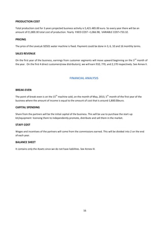PRODUCTION COST

Total production cost for 3 years projected business activity is 5,421.485.00 euro. So every year there will be an
amount of E1,800.30 total cost of production. Yearly FIXED COST =1,066.98; VARIABLE COST=733.32.

PRICING

The price of the LeveLuk SD501 water machine is fixed. Payment could be done in 3, 6, 10 and 16 monthly terms.

SALES REVENUE
                                                                                                                 rd
On the first year of the business, earnings from customer segments will move upward beginning on the 3 month of
the year. On the first 4 direct customers(new distributors), we will earn 910, 770, and 2,170 respectively. See Annex II.




                                                   FINANCIAL ANALYSIS


BREAK-EVEN
                                      th                                              th
The point of break-even is on the 15 machine sold, on the month of May, 2013, 5 month of the first year of the
business where the amount of income is equal to the amount of cost that is around 1,800.00euro.

CAPITAL SPENDING

Share from the partners will be the initial capital of the business. This will be use to purchase the start-up
kit/equipment licensing them to independently promote, distribute and sell them in the market.

STAFF COST

Wages and incentives of the partners will come from the commissions earned. This will be divided into 2 on the end
of each year.

BALANCE SHEET

It contains only the Assets since we do not have liabilities. See Annex III.




                                                                16
 