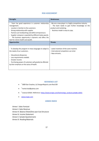 RISK ASSESSMENT

Strengths                                                   Weaknesses

- Team has good experience in customer relationship         - We are a new player in a highly competitive industry.
management.                                                 - The team needs to gain further knowledge on the
- Location is familiar to the customers                     product and marketing.
- Strong relationship with supplier                         - Business model is easy to copy.
- Partners are hardworking and skilful entrepreneurs
- Supplier company is awarded by different body awards.
- The business opportunity is dynamic and offers the
best for clients health and wealth.
Opportunities                                               Threats


- To develop the program in many languages to adapt to      - Latest invention of the same machine.
the needs of our customers.                                 - International competitors can enter
                                                            - New entrants.
- Educational allowances
- Less requirements needed.
- Greater income.
- Purchasing power of customers will greatly be affected
by their emphasis on the value of health.




                                                   REFERENCE LIST
                 1
                     2009 Star Creative, LLC KangenReports.com Rev3.09
                 2
                     markcristal@yahoo.com
                 3
                     LeveLuk SD501: Reference: https://www.enagic.com/technology_products.php#p=sd501

                 www.enagic.com

                                                     ANNEX INDEX

    Annex I. Sales Forecast
    Annex II. Sales Revenue
    Annex III. Balance Sheet/One-year Cost Structure
    Annex IV. Income Statement
    Annex V. Sample Questionnaire
    Annex VI. Reading Materials



                                                     17
 