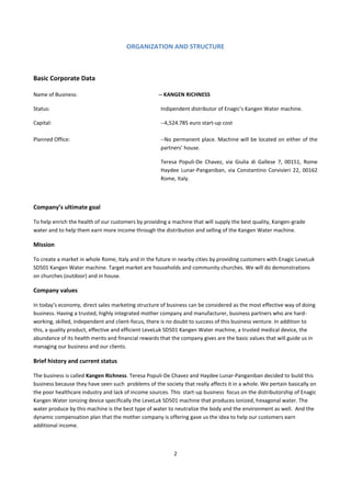 ORGANIZATION AND STRUCTURE



Basic Corporate Data

Name of Business:                                   -- KANGEN RICHNESS

Status:                                              Indipendent distributor of Enagic’s Kangen Water machine.

Capital:                                             --4,524.785 euro start-up cost

Planned Office:                                      --No permanent place. Machine will be located on either of the
                                                     partners’ house.

                                                     Teresa Populi-De Chavez, via Giulia di Gallese 7, 00151, Rome
                                                     Haydee Lunar-Panganiban, via Constantino Corvisieri 22, 00162
                                                     Rome, Italy.



Company’s ultimate goal

To help enrich the health of our customers by providing a machine that will supply the best quality, Kangen-grade
water and to help them earn more income through the distribution and selling of the Kangen Water machine.

Mission

To create a market in whole Rome, Italy and in the future in nearby cities by providing customers with Enagic LeveLuk
SD501 Kangen Water machine. Target market are households and community churches. We will do demonstrations
on churches (outdoor) and in house.

Company values

In today’s economy, direct sales marketing structure of business can be considered as the most effective way of doing
business. Having a trusted, highly integrated mother company and manufacturer, business partners who are hard-
working, skilled, independent and client-focus, there is no doubt to success of this business venture. In addition to
this, a quality product, effective and efficient LeveLuk SD501 Kangen Water machine, a trusted medical device, the
abundance of its health merits and financial rewards that the company gives are the basic values that will guide us in
managing our business and our clients.

Brief history and current status

The business is called Kangen Richness. Teresa Populi-De Chavez and Haydee Lunar-Panganiban decided to build this
business because they have seen such problems of the society that really affects it in a whole. We pertain basically on
the poor healthcare industry and lack of income sources. This start-up business focus on the distributorship of Enagic
Kangen Water ionizing device specifically the LeveLuk SD501 machine that produces ionized, hexagonal water. The
water produce by this machine is the best type of water to neutralize the body and the environment as well. And the
dynamic compensation plan that the mother company is offering gave us the idea to help our customers earn
additional income.



                                                           2
 