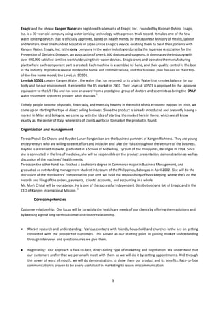 Enagic and the phrase Kangen Water are registered trademarks of Enagic, Inc. Founded by Hironari Oshiro, Enagic,
Inc. is a 30 year-old company using water ionizing technology with a proven track record. It makes one of the few
water ionizing devices that is officially approved, based on health merits, by the Japanese Ministry of Health, Labour
and Welfare. Over one hundred hospitals in Japan utilize Enagic’s device, enabling them to treat their patients with
Kangen Water. Enagic, Inc. is the only company in the water industry endorse by the Japanese Association for the
Prevention of Geriatric Diseases, an association of over 6,500 doctors and surgeons. It dominates the industry with
over 400,000 satisfied families worldwide using their water devices. Enagic owns and operates the manufacturing
plant where each component part is created. Each machine is assembled by hand, and their quality control is the best
in the industry. It produce several models for home and commercial use, and this business plan focuses on their top-
of-the-line home model, the LeveLuk SD501.
LeveLuk SD501 creates Kangen Water , the water that has returned to its origin. Water that creates balance for our
body and for our environment. It entered in the US market in 2003. Their LeveLuk SD501 is approved by the Japanese
equivalent to the US FDA and has won an award from a prestigious group of doctors and scientists as being the ONLY
                                                     1
water treatment system to prevent adult diseases.

To help people become physically, financially, and mentally healthy in the midst of this economy trapped by crisis, we
come up on starting this type of direct selling business. Since the product is already introduced and presently having a
market in Milan and Bologna, we come up with the idea of starting the market here in Rome, which we all know
exactly as the center of Italy where lots of clients we focus to market the product is found.

Organization and management

Teresa Populi-De Chavez and Haydee Lunar-Panganiban are the business partners of Kangen Richness. They are young
entrepreneurs who are willing to exert effort and initiative and take the risks throughout the venture of the business.
Haydee is a licensed midwife, graduated in a School of Midwifery, Lyceum of the Philippines, Batangas in 1994. Since
she is connected in the line of medicine, she will be responsible on the product presentation, demonstration as well as
discussion of the machines’ health merits.
Teresa on the other hand has finished a bachelor’s degree in Commerce major in Business Management, and
graduated as outstanding management student in Lyceum of the Philippines, Batangas in April 2002. She will do the
discussion of the distributors’ compensation plan and will hold the responsibility of bookkeeping, where she’ll do the
records and filing of the orders, payments, clients’ accounts, and accounting in a whole.
Mr. Mark Cristal will be our advisor. He is one of the successful independent distributors(rank 6A) of Enagic and is the
                                       2
CEO of Kangen International Mission.

        Core competencies

Customer relationship: Our focus will be to satisfy the healthcare needs of our clients by offering them solutions and
by keeping a good long-term customer-distributor relationship.


    Market research and understanding: Various contacts with friends, household and churches is the key on getting
    connected with the prospected customers. This served as our starting point in gaining market understanding
    through interviews and questionnaires we give them.

    Negotiating: Our approach is face-to-face, direct-selling type of marketing and negotiation. We understand that
    our customers prefer that we personally meet with them so we will do it by setting appointments. And through
    the power of word of mouth, we will do demonstrations to show them our product and its benefits. Face-to-face
    communication is proven to be a very useful skill in marketing to lessen miscommunication.



                                                              3
 