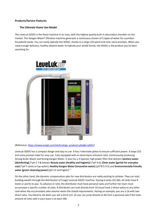 Products/Service Features

    The Ultimate Home Use Model

The LeveLuk SD501 is the finest machine in its class, with the highest quality built-in electrolysis chamber on the
market. This Kangen Water® filtration machine generates a continuous stream of 5 types of water for countless
household needs. You can easily operate the SD501, thanks to a large LCD panel and clear voice prompts. When you
need enough delicious, healthy alkaline water to hydrate your whole family, the SD501 is the product you've been
searching for.




(Reference: https://www.enagic.com/technology_products.php#p=sd501)

LeveLuk SD501 has a compact design and easy to use. It has 7 electrode plates to ensure sufficient power. A large LCD
and voice prompt make for easy use. Fully equipped with an electrolysis enhancer tank. Continuously producing
Strong Acidic Water and Strong Kangen Water. It also has a 3 layered, high power filter that delivers Sanitary water
[disinfecting] (*pH 2.7 & below); Beauty water [healthy and hygienic] (*pH 4.6); Clean water [gentle for everyday
use] (*pH 7-same as tap water); Healthy Kangen Water [innovative water] (pH*8.5-9.5) and Environmentally friendly
                                                  3
water [green cleansing power] (pH 11 and higher).

On the other hand, the dynamic compensation plan for new distributors are really exciting to achieve. They can start
building wealth through the distribution of Enagic LeveLuk SD501 machine. Having 6 ranks (1A-6A), all ranks have 8
levels or points to pay. To advance in rank, the distributor must have personal sales and further her team must
accumulate a specific number of sales. A distributor can rank directly from 1A (must have 2 direct sales) to any other
rank when the accumulated sales volume meets the stated requirements. Having an example, you are a 1A with two
direct sales. You become 2A when you sell a third unit. Or you can jump directly to 6A from a personal sale if the total
amount of units sold in your team is at least 100.

                                                            5
 