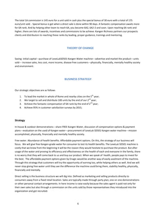 The total 1A commission is 145 euro for a unit sold in cash plus the special bonus of 30 euro with a total of 175
euro/unit sold. . Special bonus is get when a direct sale is done within 90 days. A fantastic compensation awaits more
for 6A rank. And by helping other team to reach 6A, you become 6A2, 6A2-2 and soon. Upon reaching 6A rank and
higher, there are lots of awards, incentives and commissions to be achieve. Kangen Richness partners our prospects
clients and distributors to reaching these ranks by leading, proper guidance, trainings and mentoring.




                                                  THEORY OF CHANGE


Saving initial capital---purchase of LeveLukSD501 Kangen Water machine---advertise and market the product---units
sold--- increase sales, less cost, more income, disease free customers---physically, financially, mentally healthy society
and environment.




                                                BUSINESS STRATEGY


Our strategic objectives are as follows
                                                                          th
    1.   To lead the market in whole of Rome and nearby cities on the 5 year;
                                                                       nd
    2.   We target to sell and distribute 100 units by the end of our 2 year;
                                                                         nd
    3.   Achieve the fantastic compensation of 6A rank by the end of 2 year;
    4.   Achieve 95% in customer satisfaction surveys by 2015;



Strategy

In-house & outdoor demonstrations---share FREE Kangen Water, discussion of compensation options & payment
plans---evaluation on the used of Kangen water---procurement of LeveLuk SD501 Kangen water machine---mission
accomplished, physically, financially and mentally healthy society.

Free water. Abundance of health benefits. Affordable payment options. On this, the strategy of our business will
focus. We will give free Kangen-grade water for consumer to test its health benefits. The LeveLuk SD501 machine is
costly that we knew from the beginning it will be the reason they would hesitate to purchase the product. But after
usage of the water and proving its efficiency and effectiveness on the health of each and everyone in the family, there
is no worry that they will come back to us and buy our product. When we speak of health, people pays to invest for
the best. The affordable payment options given by Enagic would be another way of easily availment of the machine.
Through this strategy that customers will try the opportunity of earning too, while helping others as well. And we will
never stop giving free water until they see the difference the machine could bring them, stability healthy, physically,
financially and mentally.

Direct selling is the business structure we will dig into. Defined as marketing and selling products directly to
consumers away from a fixed retail location. Sales are typically made through party plan, one on one demonstrations
or other personal contact arrangements. In here income is raise easily because the sales agent is paid not only for
their own sales but also through a commission on the units sold by those representatives they introduced into the
organization and got recruited.



                                                            6
 