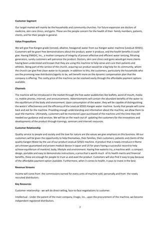 Customer Segment

Our target market will mainly be the households and community churches. For future expansion are doctors of
medicine, skin care clinics, and gyms. These are the people concern for the health of their family members, patients,
clients, and for their people in general.

Value Propositions

We will give free Kangen grade (ionized, alkaline, hexagonal) water from our Kangen water machine (LeveLuk SD501).
Customers will be given free demonstrations about the product, water it produce, and the health benefits it could
give. Having ENAGIC, Inc., a mother company of integrity of proven effective and efficient water ionizing, filtrating
generators, surely customers will patronize the product. Doctors, skin care clinics and gyms would get more clients
having been understood and known that they are using this machine to help serve and cure their patients and
athletes. Being part of the service of the church, acquring our product would be a big help for its community, whom
the church can give free clean water to its people. In addition to this, the customers, particularly the households who
are the promising new distributors/agents to be, will benefit more on the dynamic compensation plan that the
company is offering. The costly price of the machine can be resolved easily through the affordable payment options
available.

Channels

The machine will be introduced in the market through the free water pubblicities like leaflets, word of mouth, media
i.e, mobile phones, internet, and announcements. Advertisements will contain the abundant benefits of the water to
the equilibrium of the body and environment. Upon consumption of the water, they will be capable of distinguishing
the waters’ effectiveness and the efficiency of the LeveLuk SD501 Kangen water machine. Surely that people will come
back and ask for the machine. Providing enough understanding and information about the machine, we allow them to
avail the machine. Ultimately, customers will be monitored upon purchased of the machine until the time they still
needed our guidance and services. We will be on the reach out of updating the customers for the innovations and
developments of the product through trainings, seminars and internet resources.

Customer Relationship

Quality service to people and society and the love for nature are the values we give emphasis on this business. All our
customers will be given the opportunity to help themselves, their families, their customers, patients and clients of the
quality Kangen Water by the use of our product LeveLuk SD501 machine. A product that is newly introduce in Rome
yet a known-guaranteed and proven medical device in Japan and US for years having a successful record to help
achieve equilibrium of mankind, body, lifestyle and environment. Having free waterto try, a machine with a compact
design, portable and easy to demonstrate instructions, a price that is worth much of its health merits and financial
benefits, these are enough for people to trust us and avail the product. Customers will also find it easy to pay because
of the affordable payment option available. Furthermore, when it comes to health, it pays to invest in the best.

Revenue Streams

Income will come from the commissions earned for every units of machine sold, personally and from the newly
recruited distributors.

Key Resources

Customer relationship - we will do direct selling, face-to-face negotiations to customer.

Intellectual - Under the patent of the main company, Enagic, Inc., upon the procurement of the machine, we become
indipendent registered distributors.

                                                            7
 