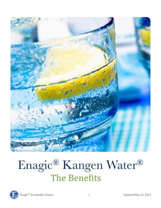  	
  	
  	
  	
  	
  	
  	
  	
  	
  	
  	
  	
  	
  	
  	
  Enagic®	
  Acceptable	
  Claims	
  	
  	
  	
  	
  	
  	
  	
  	
  	
  	
  	
  	
  	
  	
  	
  	
  	
  	
  	
  	
  	
  	
  	
  	
  	
  	
  	
  	
  	
  	
  	
  	
  	
  	
  	
  	
  	
  	
  	
  	
  	
  	
  	
  	
  	
  	
  	
  	
  	
  	
  	
  	
  	
  	
  	
  1	
  	
  	
  	
  	
  	
  	
  	
  	
  	
  	
  	
  	
  	
  	
  	
  	
  	
  	
  	
  	
  	
  	
  	
  	
  	
  	
  	
  	
  	
  	
  	
  	
  	
  	
  	
  	
  	
  	
  	
  	
  	
  	
  	
  	
  	
  	
  	
  	
  	
  	
  	
  Updated	
  May	
  21,	
  2011
Enagic® Kangen Water®
The	
  Bene(its
 