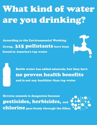 What kind of water
are you drinking?

According to the Environmental Working

Group,   315 pollutants have been
found in America's tap water




         Bottle water has added minerals, but they have

         no proven health benefits
         and is not any healthier than tap water




Reverse osmosis is dangerous because

pesticides, herbicides, and
chlorine pass freely through the filter.
 