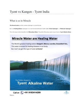 Tyent vs Kangen - Tyent India
What is so in Miracle
The Normal water we drink contains Hydrogen in normal format.
But in all Healing Waters, Hydrogen is in a rare format beneficial to health called „Active Hydrogen‟ or „Molecular Hydrogen‟.
This is the reason behind benefits of all Miraculous Water. The perfect Miraculous water at your home is Tyent Alkaline Water.
What is
 