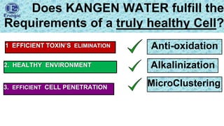 lionvagi@gmail.com
Does KANGEN WATER fulfill the
Requirements of a truly healthy Cell?
Anti-oxidation
Alkalinization
2. HEALTHY ENVIRONMENT
3. EFFICIENT CELL PENETRATION
1 EFFICIENT TOXIN’S ELIMINATION
MicroClustering
 