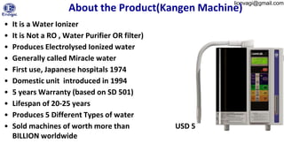 lionvagi@gmail.com
About the Product(Kangen Machine)
• It is a Water Ionizer
• It is Not a RO , Water Purifier OR filter)
• Produces Electrolysed Ionized water
• Generally called Miracle water
• First use, Japanese hospitals 1974
• Domestic unit introduced in 1994
• 5 years Warranty (based on SD 501)
• Lifespan of 20-25 years
• Produces 5 Different Types of water
• Sold machines of worth more than USD 5
BILLION worldwide
 