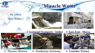 ➢ Lourdes, France
➢ Tlacote, Mexico ➢ Nordenau, Germany
Or called
“Holy Water…”
➢ Gangajal (Gangotri - India)
“Miracle Water”
➢ Zam Zam - Mecca
 