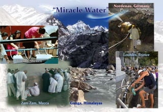 Ganga, Himalayas
Nordenau, Germany
Zam Zam, Mecca
Tlacote, Mexico
Lourdes, France
 