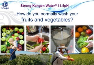 With water, it is difficult to remove
the oil based agriculture chemicals
out of our food…!
Strong Kangen Water® 11.5pH
How do you normally wash your
fruits and vegetables?
 