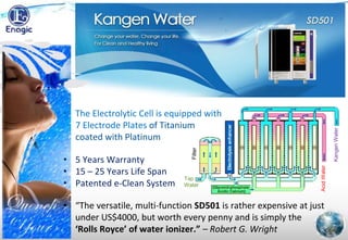 • “The versatile, multi-function SD501 is rather expensive at just
under US$4000, but worth every penny and is simply the
‘Rolls Royce’ of water ionizer.” – Robert G. Wright
• The Electrolytic Cell is equipped with
7 Electrode Plates of Titanium
coated with Platinum
AcidWater
KangenWater
Tap
Water
Filter
• 5 Years Warranty
• 15 – 25 Years Life Span
• Patented e-Clean System
 