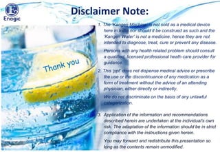 Disclaimer Note:
1. The ‘Kangen Machine’ is not sold as a medical device
here in India nor should it be construed as such and the
‘Kangen Water’ is not a medicine, hence they are not
intended to diagnose, treat, cure or prevent any disease.
Persons with any health related problem should consult
a qualified, licensed professional heath care provider for
guidance.
2. This ‘ppt’ does not dispense medical advice or prescribe
the use or the discontinuance of any medication as a
form of treatment without the advice of an attending
physician, either directly or indirectly.
We do not discriminate on the basis of any unlawful
categorization.
3. Application of the information and recommendations
described herein are undertaken at the individual’s own
risk. The adaptation of the information should be in strict
compliance with the instructions given herein.
You may forward and redistribute this presentation so
long as the contents remain unmodified.
 