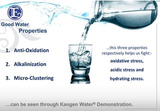 Good Water
1. Anti-Oxidation
2. Alkalinization
3. Micro-Clustering
…can be seen through Kangen Water® Demonstration.
…this three properties
respectively helps us fight:-
oxidative stress,
acidic stress and
hydrating stress.
Properties
 