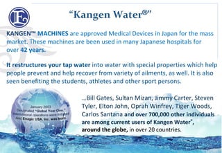 KANGEN™ MACHINES are approved Medical Devices in Japan for the mass
market. These machines are been used in many Japanese hospitals for
over 42 years.
It restructures your tap water into water with special properties which help
people prevent and help recover from variety of ailments, as well. It is also
seen benefiting the students, athletes and other sport persons.
…Bill Gates, Sultan Mizan, Jimmy Carter, Steven
Tyler, Elton John, Oprah Winfrey, Tiger Woods,
Carlos Santana and over 700,000 other individuals
are among current users of Kangen Water®,
around the globe, in over 20 countries.
®
 