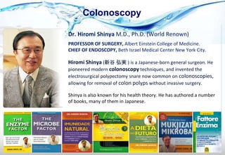 Colonoscopy
Hiromi Shinya (新谷 弘実 ) is a Japanese-born general surgeon. He
pioneered modern colonoscopy techniques, and invented the
electrosurgical polypectomy snare now common on colonoscopies,
allowing for removal of colon polyps without invasive surgery.
Dr. Hiromi Shinya M.D., Ph.D. (World Renown)
PROFESSOR OF SURGERY, Albert Einstein College of Medicine.
CHIEF OF ENDOSCOPY, Beth Israel Medical Center New York City.
Shinya is also known for his health theory. He has authored a number
of books, many of them in Japanese.
 