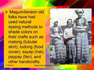  Maguindanaon old
folks have had
used natural
dyeing methods to
shade colors on
their crafts such as
malong (tubular
skirt), tudong (food
cover), sayap (hat),
paypay (fan), and
other handicrafts.
31/10/2017 Maguindanaon Dyeing Methods
 