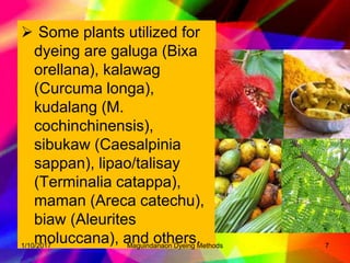  Some plants utilized for
dyeing are galuga (Bixa
orellana), kalawag
(Curcuma longa),
kudalang (M.
cochinchinensis),
sibukaw (Caesalpinia
sappan), lipao/talisay
(Terminalia catappa),
maman (Areca catechu),
biaw (Aleurites
moluccana), and others.1/10/2017 7Maguindanaon Dyeing Methods
 