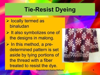 Tie-Resist Dyeing
 locally termed as
binaludan
 It also symbolizes one of
the designs in malong.
 In this method, a pre-
determined pattern is set
aside by tying portions of
the thread with a fiber
treated to resist the dye.
1/10/2017 9Maguindanaon Dyeing Methods
 