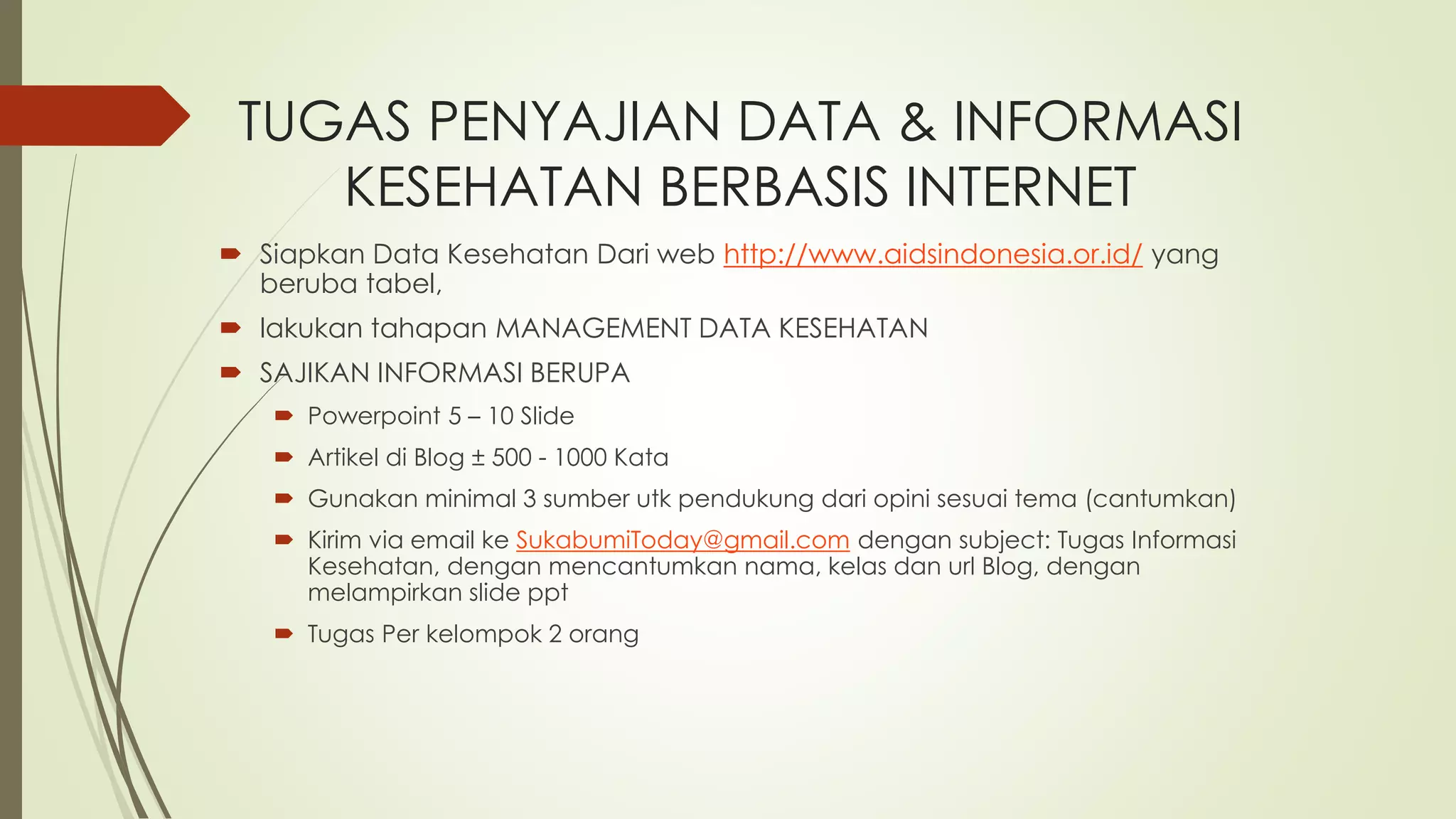 TUGAS PENYAJIAN DATA & INFORMASI 
KESEHATAN BERBASIS INTERNET 
 Siapkan Data Kesehatan Dari web http://www.aidsindonesia.or.id/ yang 
beruba tabel, 
 lakukan tahapan MANAGEMENT DATA KESEHATAN 
 SAJIKAN INFORMASI BERUPA 
 Powerpoint 5 – 10 Slide 
 Artikel di Blog ± 500 - 1000 Kata 
 Gunakan minimal 3 sumber utk pendukung dari opini sesuai tema (cantumkan) 
 Kirim via email ke SukabumiToday@gmail.com dengan subject: Tugas Informasi 
Kesehatan, dengan mencantumkan nama, kelas dan url Blog, dengan 
melampirkan slide ppt 
 Tugas Per kelompok 2 orang 
 