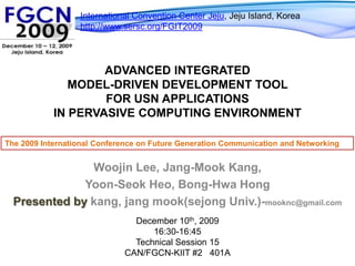 International Convention Center Jeju, Jeju Island, Koreahttp://www.sersc.org/FGIT2009 Advanced Integrated Model-Driven Development Tool for USN Applications in Pervasive Computing Environment The 2009 International Conference on Future Generation Communication and Networking WoojinLee, Jang-MookKang, Yoon-SeokHeo, Bong-HwaHong Presented by kang, jangmook(sejong Univ.)-mooknc@gmail.com December 10th, 2009 16:30-16:45 Technical Session 15 CAN/FGCN-KIIT #2   401A 