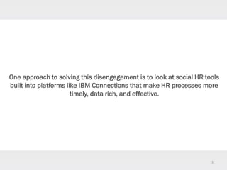 3
One approach to solving this disengagement is to look at social HR tools
built into platforms like IBM Connections that make HR processes more
timely, data rich, and effective.
 