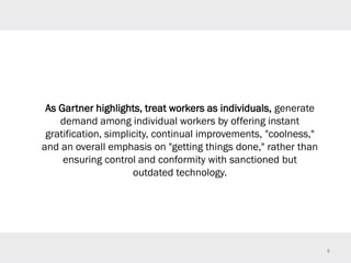 8
As Gartner highlights, treat workers as individuals, generate
demand among individual workers by offering instant
gratification, simplicity, continual improvements, "coolness,"
and an overall emphasis on "getting things done," rather than
ensuring control and conformity with sanctioned but
outdated technology.
 