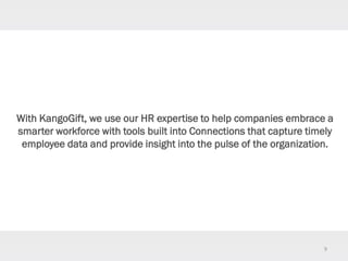 9
With KangoGift, we use our HR expertise to help companies embrace a
smarter workforce with tools built into Connections that capture timely
employee data and provide insight into the pulse of the organization.
 