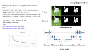 M-Net모델을 구현하여 강아지, 고양이 이미지에 대한 Segmentation.
채널을 많이 연결해서, 역전파가 잘 되게 하는 구조.
Loss function은 Categorical-Crossentropy와 Dice-coefficient를 같이 적용.
Dice-coefficien에는 1-score로 적용 결과와, -ln(score)로 적용한 결과 비교.
Train 이미지 수 : 7016 / Test 이미지 수 : 368
Open Framework: Tensorflow
Source:
https://github.com/ZachNK/CoLab_M_Net_1
https://github.com/ZachNK/CoLab_M_Net_2
Segmentation 결과
Image Segmentation
M-Net Model
M-Net모델을 적용한 이미지 Segmentation 프로젝트
2020.04~
1-score
-ln(score)
 