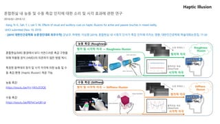 Haptic Illusion
(Glass Type)
청각적 자극
시각적 자극
청각적 자극
시각적 자극
Roughness
Illusion
소리 주파수↑
(Glass Type)
Stiffness
Illusion
움직이는 속도
(Slow/Fast)
청각 및 시각적 자극 → Roughness illusion
청각 및 시각적 자극 → Stiffness illusion
능동 촉감 (Roughness)
수동 촉감 (Stiffness)
소리 주파수↑
움직이는 속도
(Slow/Fast)
혼합현실 내 능동 및 수동 촉감 인지에 대한 소리 및 시각 효과에 관한 연구
2018.02~2018.12
혼합현실(MR) 환경에서 보다 자연스러운 촉감 구현을
위해 착용형 장치 (HMD)의 의존하지 않은 방법 제시.
특정한 음역대의 청각 및 시각 자극에 의한 능동 및 수
동 촉감 환영 (Haptic Illusion) 제공 가능.
능동 촉감:
https://youtu.be/Yn-YA5cEOQE
수동 촉감:
https://youtu.be/REFeCwGB1qI
-Kang, N. K., Sah, Y. J., Lee S. W., Effects of visual and auditory cues on haptic illusions for active and passive touches in mixed reality,
IJHCI submitted (Nov. 19, 2019)
- [2019 대한인간공학회 논문경진대회 최우수작] 강남규, 하태현, 이상원 (2019), 혼합현실 내 시청각 단서가 촉감 인지에 미치는 영향, 대한인간공학회 학술대회논문집, 17-20
 
