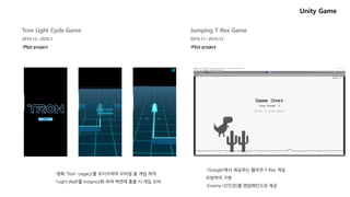 Unity Game
Jumping T-Rex Game
2019.11~2019.12
Tron Light Cycle Game
2019.12~2020.1
-Pilot project-Pilot project
-‘Google’에서 제공하는 웹버젼 T-Rex 게임
모방하여 구현
-Enemy (선인장)를 랜덤패턴으로 제공
-영화 ‘Tron: Legacy’를 모티브하여 모바일 용 게임 제작
-‘Light Wall’를 Instance화 하여 벽면에 충돌 시 게임 오버
 