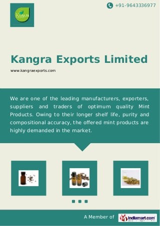 +91-9643336977
A Member of
Kangra Exports Limited
www.kangraexports.com
We are one of the leading manufacturers, exporters,
suppliers and traders of optimum quality Mint
Products. Owing to their longer shelf life, purity and
compositional accuracy, the oﬀered mint products are
highly demanded in the market.
 