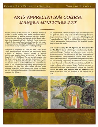 KANGRA ARTS PROMOTION SOCIETY                                                            VOICE         OF    HIMACHAL




             ARTS APPRECIATION COURSE
                     KANGRA MINIATURE ART

Kangra painting is the pictorial art of Kangra, Himachal         The Kangra artists created an elegant style which enjoyed fame
Pradesh, a former princely state, which patronized the art.      and glory for almost forty years. In the current age however,
The main centres of Kangra paintings are Guler, Basohli,         Kangra miniature art has been on a decline. The Kangra Arts
Chamba, Nurpur, Bilaspur and Kangra, as also Mandi, Suket,
                                                                 Promotion Society (KAPS) an NGO at Dharamshala, Himachal
Kulu, Arki, Nalagarh and Tehri Garhwal. These styles are
                                                                 Pradesh is working for the promotion of this art which is on the
collectively known as Pahari painting. Under the patronage
of Maharaja Sansar Chand (1765-1823), the Kangra school          verge of extinction today.
became the most important centre of Pahari painting.
                                                                 KAPS was founded by Mr. B.K. Agarwal, Dr. Akshai Runchal
This great art originated in a small hill state ‘Guler’ in the   and Mr. Bharat Khera with the purpose of ensuring that the
Lower Himalayas in the first half of the 18th century when       tradition of Kangra Paintings and other arts passes on to the
a family of Kashmiri painters trained in Mughal
                                                                 future generations. The objectives of KAPS are preservation of
painting style sought shelter at the court of Raja Dalip
Singh (1695-1741) of Guler. The new arrivals mingled with        the arts of Kangra, encouragement of existing artists, starting a
the local artists and were greatly influenced by the             school to teach the arts of Kangra and building a treasure of old
atmosphere of the hills. Bhakti cult was the driving force       and new paintings for posterity. In addition to running a school
and the love story of Radha and Krishna has been the main        to train the youth of Himachal Pradesh in this art, KAPS also
theme of the Kangra style of painting. The paintings are         runs a workshop where genuine Kangra Paintings are made on
naturalistic and use cool, fresh colors extracted from           traditional hand made paper using only mineral and vegetable
minerals, vegetables having enamel-like lustre. The faces
                                                                 colours. Mr Dhani Ram Khushdil and Mr. Mukesh are the
are well modeled and shaded such that they possess almost
porcelain-like delicacy.                                         master artists who train the students at the schools run by
                                                                 KAPS.
 