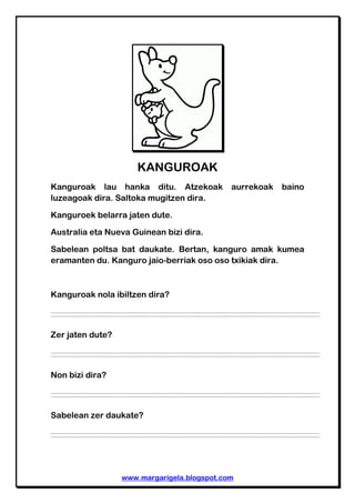 www.margarigela.blogspot.com
KANGUROAK
Kanguroak lau hanka ditu. Atzekoak aurrekoak baino
luzeagoak dira. Saltoka mugitzen...
